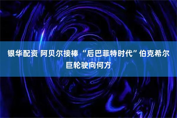 銀華配資 阿貝爾接棒 “后巴菲特時代”伯克希爾巨輪駛向何方