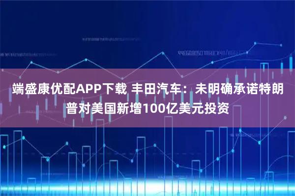 端盛康優(yōu)配APP下載 豐田汽車:未明確承諾特朗普對美國新增100億美元投資