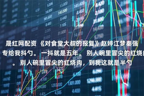 晟紅網配資 《對食堂大叔的報復》趙婷江夢秦強食堂打菜的王大叔,專給我抖勺。 一抖就是五年。 別人碗里冒尖的紅燒肉,到我這就是半勺