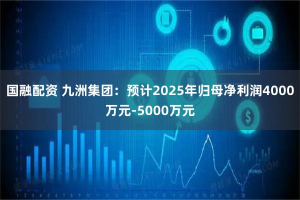 國融配資 九洲集團(tuán)：預(yù)計(jì)2025年歸母凈利潤4000萬元-5000萬元