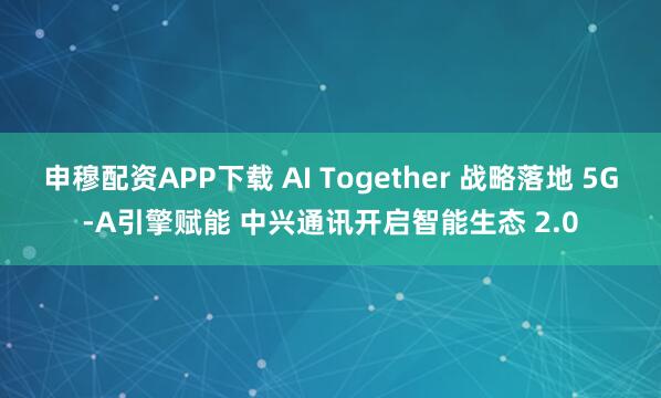 申穆配資APP下載 AI Together 戰略落地 5G-A引擎賦能 中興通訊開啟智能生態 2.0