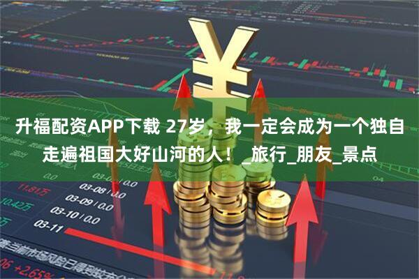 升福配資APP下載 27歲，我一定會成為一個獨自走遍祖國大好山河的人！_旅行_朋友_景點