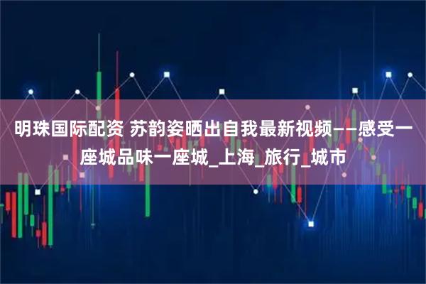 明珠國際配資 蘇韻姿曬出自我最新視頻——感受一座城品味一座城_上海_旅行_城市