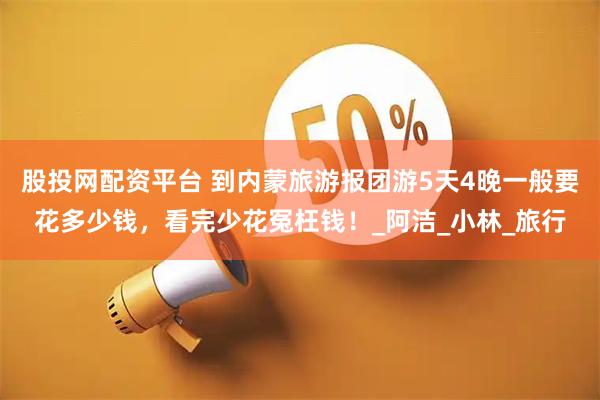 股投網配資平臺 到內蒙旅游報團游5天4晚一般要花多少錢，看完少花冤枉錢！_阿潔_小林_旅行