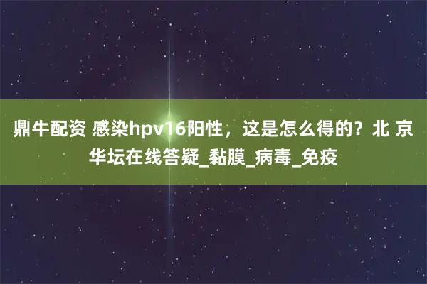鼎牛配資 感染hpv16陽(yáng)性,這是怎么得的?北 京華壇在線答疑_黏膜_病毒_免疫