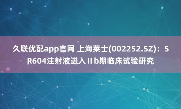 久聯(lián)優(yōu)配app官網(wǎng) 上海萊士(002252.SZ)：SR604注射液進(jìn)入Ⅱb期臨床試驗研究