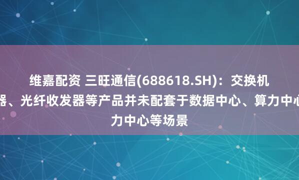 維嘉配資 三旺通信(688618.SH)：交換機、連接器、光纖收發器等產品并未配套于數據中心、算力中心等場景