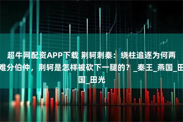 超牛網配資APP下載 荊軻刺秦：繞柱追逐為何兩人難分伯仲，荊軻是怎樣被砍下一腿的？_秦王_燕國_田光