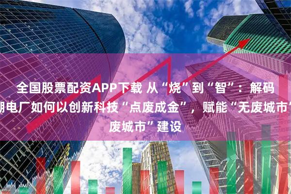 全國股票配資APP下載 從“燒”到“智”：解碼南太湖電廠如何以創新科技“點廢成金”，賦能“無廢城市”建設