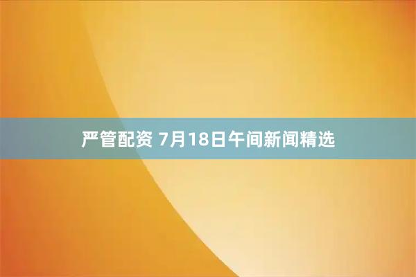 嚴(yán)管配資 7月18日午間新聞精選