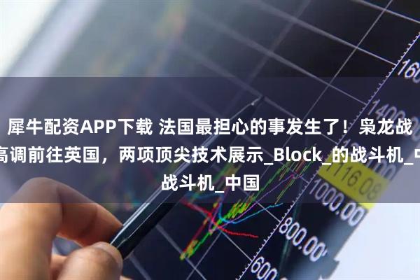 犀牛配資APP下載 法國(guó)最擔(dān)心的事發(fā)生了！梟龍戰(zhàn)機(jī)高調(diào)前往英國(guó)，兩項(xiàng)頂尖技術(shù)展示_Block_的戰(zhàn)斗機(jī)_中國(guó)