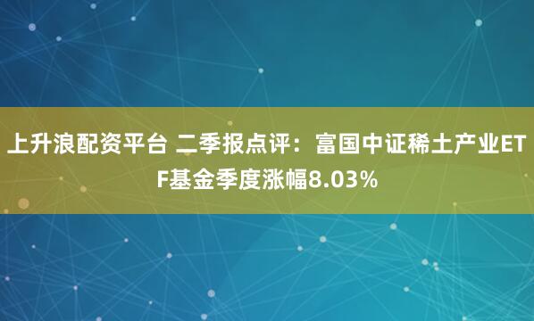 上升浪配資平臺 二季報點評：富國中證稀土產業ETF基金季度漲幅8.03%