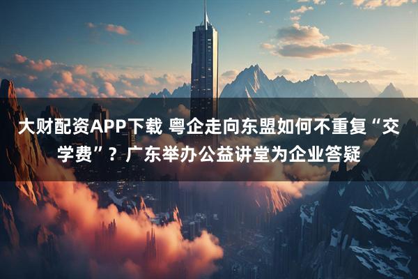 大財配資APP下載 粵企走向東盟如何不重復(fù)“交學(xué)費”？廣東舉辦公益講堂為企業(yè)答疑