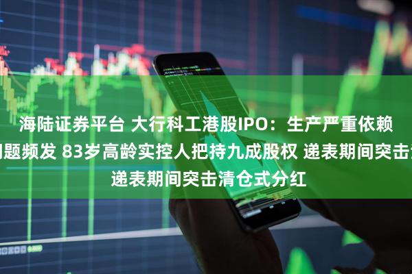 海陸證券平臺 大行科工港股IPO：生產嚴重依賴代工質量問題頻發 83歲高齡實控人把持九成股權 遞表期間突擊清倉式分紅