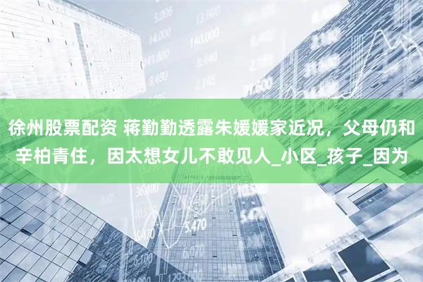 徐州股票配資 蔣勤勤透露朱媛媛家近況，父母仍和辛柏青住，因太想女兒不敢見人_小區_孩子_因為