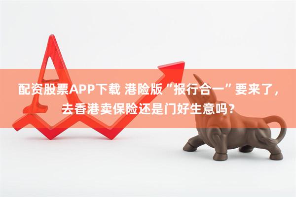 配資股票APP下載 港險版“報行合一”要來了，去香港賣保險還是門好生意嗎？